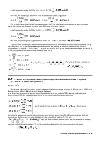 2
   g de H existentes en los 0,4500 g de H 2 O ==>       0,4500.      = 0,050 g de H
                                                                  18
   Por tanto, los porcentajes de ambos en la muestra inicial (eran 2,0 g) serán:
              0,3960                                         0,050
   % de C:           .100     = 19,80% de C        % de H:         .100 = 2,50% de H
                2,0                                           2,0
   Por su parte, la cantidad de Nitrógeno existente en los 3,200 g de la segunda muestra de ese compuesto
serán los mismos que después formarán los 0,4500 g de amoniaco, y serán:
                                                                  14
   g de N existentes en los 0,4500 g de NH 3 ==>        0,4500.      = 0,3706 g de N.
                                                                  17
              0,3706
   % de N:           .100     = 11,58% de N
               3,200
   Por tanto, el porcentaje de Oxígeno será el resto: 100 - 19,80 - 2,50 - 11,58 = 66,12% de O

   Y ya con estos porcentajes, determinamos la fórmula empírica. Para ello suponemos una cantidad de 100 g
del compuesto, por lo que de cada elementos tendremos, en gramos, el mismo número que nos indica su
composición: 19,80 g de C, 2,50 g de H, 11,58 g de N y 66,12 g de O, y con estas cuatro cantidades se calcula el
nº de átomos-gramo de cada uno que habrá en esos 100 g:

     19,80                    ⎫
 C:        = 1,65 at − g de C⎪
       12
    2,50                      ⎪
 H:       = 2,50 at - g de H ⎪
      1                       ⎪
                              ⎬ C1,65 H 2,50 N 0,83 O 4,13 ⇒ C 1,65 H 2 ,50 N 0,83 O 4 ,13 Por tanto la fórmula empírica es:
    11,58
 N:        = 0,83 at - g de N ⎪                                0 ,83  0 ,83   0 ,83  0 ,83
      14                      ⎪                                                              (C 2 H 3 NO 5 ) n
    66,12                     ⎪
 O:        = 4,13 at − g de O ⎪
      16                      ⎭



C-11 - Calcular la fórmula empírica del compuesto cuya composición centesimal es                        la siguiente:
   a) 43,96% de Ca, 12,09% de B y el resto O

RESOLUCIÓN

   Se parte de 100 g del compuesto, pues con esa cantidad sabemos que tenemos 43,96 g de calcio, 12,09 g de
Boro y el resto: 100 -12,09 - 43,96 = 43,95 g de Oxígeno
y se determina el número de átomos-gramo de cada elemento hay en esos 100 g, para lo cual solamente
tenemos que dividir las masas de cada elemento entre sus respectivos pesos atómicos:

                43,96        ⎫
at - g de Ca =         = 1,10⎪
                40,00
                             ⎪
               12,09         ⎪
 at - g de B =       = 1,10 ⎬           por lo que la fórmula empírica es Ca 1,10 B 1,10 O 2,75        Donde, para
               11,00         ⎪
                      = 2,75 ⎪
               43,96
 at - g de O =
               16,00         ⎪
                             ⎭
simplificarla, suponemos que del elemento que menos átomos gramo hay ( Ca ó B) solamente hay UNO, de
manera que dividimos los tres subíndices por el más pequeño de los tres (1,10) y así:
Ca 1,10 B 1,10 O 2,75 ⇒ Ca B O 2,5 Y para que sean números enteros, dado que nos aparece un número
      1,10   1,10   1,10
decimal, multiplicamos los tres por “2", con lo que la fórmula empírica del compuesto dado nos queda:

             ( Ca 2 B 2 O 5 ) n
                                                                               Conceptos Generales de Química-Página 31 de 43
 