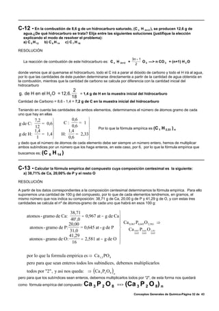 C-12 - En la combustión de 8,6 g de un hidrocarburo saturado, (C     n H 2n+2 ), se producen 12,6 g de
   agua.¿De qué hidrocarburo se trata? Elija entre las siguientes soluciones (justifique la elección
   explicando el modo de resolver el problema):
   a) C 5 H 12 b) C 6 H 14 c) C 7 H 16

RESOLUCIÓN

                                                                      3n + 1
   La reacción de combustión de este hidrocarburo es: C n H 2n+2 +           O 2 —> n CO 2 + (n+1) H 2 O
                                                                        2

donde vemos que al quemarse el hidrocarburo, todo el C irá a parar al dióxido de carbono y todo el H irá al agua,
por lo que las cantidades de éste pueden determinarse directamente a partir de la cantidad de agua obtenida en
la combustión, mientras que la cantidad de carbono se calcula por diferencia con la cantidad inicial del
hidrocarburo
                                 2
g. de H en el H2 O = 12,6.         = 1,4 g de H en la muestra inicial del hidrocarburo
                                18
Cantidad de Carbono = 8,6 - 1,4 = 7,2 g de C en la muestra inicial del hidrocarburo

Teniendo en cuenta las cantidades de ambos elementos, determinamos el número de átomos gramo de cada
uno que hay en ellas
        7,2      ⎫             0,6     ⎫
g de C:     = 0,6⎪         C:      = 1 ⎪
        12                     0,6     ⎪
        1,4      ⎬           1,4       ⎬         Por lo que la fórmula empírica es (C 1 H 2,33 ) n
g de H:     = 1,4⎪        H:     = 2,33⎪
         1       ⎭           0,6       ⎪
                                       ⎭
y dado que el número de átomos de cada elemento debe ser siempre un número entero, hemos de multiplicar
ambos subíndices por un número que los haga enteros, en este caso, por 6, por lo que la fórmula empírica que
buscamos es; (C 6   H 14 )

C-13 - Calcular la fórmula empírica del compuesto cuya composición centesimal es               la siguiente:
   a) 38,71% de Ca, 20,00% de P y el resto O

RESOLUCIÓN

A partir de los datos correspondientes a la composición centesimal determinamos la fórmula empírica. Para ello
suponemos una cantidad de 100 g del compuesto, por lo que de cada elementos tendremos, en gramos, el
mismo número que nos indica su composición: 38,71 g de Ca, 20,00 g de P y 41,29 g de O, y con estas tres
cantidades se calcula el nº de átomos-gramo de cada uno que habrá en esos 100 g:

                            38,71                        ⎫
     atomos - gramo de Ca:          = 0,967 at − g de Ca ⎪
                            40' ,0
                           20,00                         ⎪ Ca 0,967 P0,645 O 2,581 ⇒
                                                         ⎪
      atomos - gramo de P:         = 0,645 at - g de P ⎬     Ca 0,967 P0,645 O 2,581
                            31,0                         ⎪         0,645 0,645  0,645


      atomos - gramo de O:
                           41,29
                                   = 2,581 at − g de O   ⎪
                             16                          ⎪
                                                         ⎭

     por lo que la formula empirica es ⇒ Ca 1,5 PO 4
     pero para que sean enteros todos los subindices, debemos multiplicarlos
     todos por "2", y asi nos queda: ⇒ (Ca 3 P2 O 8 ) n
pero para que los subíndices sean enteros, debemos multiplicarlos todos por “2", de esta forma nos quedará
como fórmula empírica del compuesto:    Ca 3 P 2 O 8        ==>   (Ca 3 P 2 O 8) n
                                                                       Conceptos Generales de Química-Página 32 de 43
 