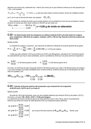 elemento que menos hay, solamente hay 1 átomo (de cromo) por lo que dividimos ambos por el más pequeño (por
1,32), y nos quedará:

Cr1,32 O 1,97 = Cr 1,32 O 1,97   ==> (CrO 1,5 ) n y para que sean ambos números enteros, hemos de multiplicar ambos
                   1,32   1,32

por 2, por lo que la fórmula del óxido nos quedará:       Cr 2 O 3
   Para calcular la cantidad de óxido que se puede obtener con la cantidad de cromo de que se dispone, hemos
de tener en cuenta que dicho óxido contiene un 68,42% de ese metal, así:
100 g. oxido − − − − − 68,42 g. Cr ⎫
                                   ⎬x             = 0,80 g de óxido se obtendrán
     x − − − − − − − − − 0,547     ⎭


C-22 - Un determinado óxido de manganeso se obtiene oxidando 6,931 g de este metal con oxígeno
   puro, empleando 1,583 litros de oxígeno, medidos a 25ºC y 740 mm Hg. Calcular la fórmula empírica de
   dicho óxido

RESOLUCIÓN

   La cantidad de oxígeno, en gramos, que reacciona se determina utilizando la ecuación general de los gases:
          g         740           g
P. V =      .R. T ⇒     .1,583 =    .0,082.298 ; g = 2,018 g de oxígeno.
         Pm         760          32
   Y dado que esta cantidad: 2,018 g se combina con 6,931 g de Manganeso, calculamos el nº de átomos gramo
de cada elemento que hay en esas cantidades, para lo cual debemos dividir por sus pesos atómicos respectivos:


      6,931                                 2,018
Mn:         = 0,126 átomos-gramo de Mn ; O:       = 0,126 átomos-gramo de O
      54,93                                 16,00

Por tanto, en la fórmula de este compuesto tendrá 0,126 átomos-gramo por cada 0,126 átomos-gramo de oxígeno,
y así, para conseguir que estas cantidades sean números enteros, dividimos ambos por el más pequeño (en este
caso son iguales) y así:


Mn 0,126 O 0,126 = Mn 0,126 O 0,126                       ==> (MnO) n

                                      0,126      0,126


C-23 - Calcular la fórmula empírica del compuesto cuya composición es la siguiente:
   a) 26,53% de K, 35,57% de Cr y el resto O

RESOLUCIÓN

   Se parte de 100 g del compuesto, pues con esa cantidad sabemos que tenemos 26,53 g de potasio, 35,57 g
de Cromo y el resto: 100 - 26,53 - 35,57 = 37,90 g de Oxígeno
y se determina el número de átomos-gramo de cada elemento hay en esos 100 g, para lo cual solamente
tenemos que dividir las masas de cada elemento entre sus respectivos pesos atómicos:

               26,53        ⎫
 at - g de K =       = 0,68 ⎪
               39,00
                            ⎪
               35,57        ⎪
at - g de Cr =       = 0,68 ⎬            por lo que la fórmula empírica es K 0,68 Cr 0,68 O 2,37   Donde, para
               52,00        ⎪
                     = 2,37 ⎪
               37,90
at - g de O =
               16,00        ⎪
                            ⎭

                                                                            Conceptos Generales de Química-Página 37 de 43
 