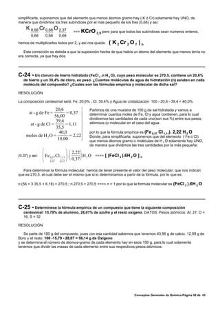 simplificarla, suponemos que del elemento que menos átomos gramo hay ( K ó Cr) solamente hay UNO, de
manera que dividimos los tres subíndices por el más pequeño de los tres (0,68) y así:
     K 0,68 Cr 0,68 O 2,37
                                 ==> KCrO 3,5 pero para que todos los subíndices sean números enteros,
        0,68     0,68   0,68
hemos de multiplicarlos todos por 2, y así nos queda:   ( K 2 Cr 2 O 7 ) n
   Esta corrección es debida a que la suposición hecha de que había un átomo del elemento que menos tenía no
era correcta, ya que hay dos.




C-24 - Un cloruro de hierro hidratado (FeCl   x .n H 2 O), cuyo peso molecular es 270,5, contiene un 20,6%
   de hierro y un 39,4% de cloro, en peso. ¿Cuantas moléculas de agua de hidratación (n) existen en cada
   molécula del compuesto? ¿Cuales son las fórmulas empírica y molecular de dicha sal?

RESOLUCIÓN

La composición centesimal será: Fe: 20,6% ; Cl: 39,4% y Agua de cristalización: 100 - 20,6 - 39,4 = 40,0%

                      20,6         ⎫       Partimos de una muestra de 100 g de sal hidratada y vamos a
       at - g de Fe =       = 0,37 ⎪       determinar cuantos moles de Fe, Cl y agua contienen, para lo cual
                     56,00
                                   ⎪       dividiremos las cantidades de cada uno(son sus %) entre sus pesos
                      39,4         ⎪
      at - g de Cl =       = 1,11 ⎬        atómicos (o molecular en el caso del agua:
                      35,5         ⎪
                                           por lo que la fórmula empírica es (Fe 0,37 Cl 1,11). 2,22 H 2 O
                             = 2,22⎪
                        40,0
     moles de H 2 O =
                       18,00       ⎪
                                   ⎭
                                           Donde, para simplificarla, suponemos que del elemento ( Fe ó Cl)
                                           que menos átomos gramo o moléculas de H 2 O solamente hay UNO,
                                           de manera que dividimos las tres cantidades por la más pequeña:
                ⎛           ⎞
                ⎜ Fe Cl ⎟ . ⎛ 2,22 ⎞ H O ===> [ (FeCl 3 ).6H 2 O ] n
(0,37) y así:
                ⎜ 0,37 1,11 ⎟ ⎜ 0,37 ⎟ 2
                ⎝ 0,37 0,37 ⎠ ⎝      ⎠

   Para determinar la fórmula molecular, hemos de tener presente el valor del peso molecular, que nos indican
que es 270,5, el cual debe ser el mismo que si lo determinamos a partir de la fórmula, por lo que es:

n.(56 + 3.35,5 + 6.18) = 270,5 ; n.270,5 = 270,5 ===> n = 1 por lo que la fórmula molecular es (FeCl 3 ).6H 2 O




C-25 - Determínese la fórmula empírica de un compuesto que tiene la siguiente composición
   centesimal: 15,79% de aluminio, 28,07% de azufre y el resto oxígeno. DATOS: Pesos atómicos: Al: 27, O =
   16, S = 32

RESOLUCIÓN

   Se parte de 100 g del compuesto, pues con esa cantidad sabemos que tenemos 43,96 g de calcio, 12,09 g de
Boro y el resto: 100 -15,79 - 28,07 = 56,14 g de Oxígeno
y se determina el número de átomos-gramo de cada elemento hay en esos 100 g, para lo cual solamente
tenemos que dividir las masas de cada elemento entre sus respectivos pesos atómicos:




                                                                      Conceptos Generales de Química-Página 38 de 43
 