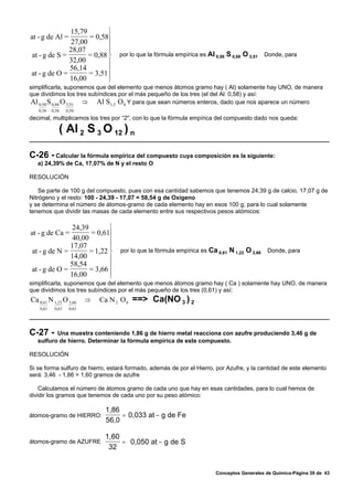 15,79         ⎫
at - g de Al =       = 0,58⎪
               27,00
                            ⎪
              28,07         ⎪
at - g de S =        = 0,88 ⎬        por lo que la fórmula empírica es Al 0,58 S 0,88 O 3,51    Donde, para
              32,00         ⎪
                     = 3,51 ⎪
              56,14
at - g de O =
              16,00         ⎪
                            ⎭
simplificarla, suponemos que del elemento que menos átomos gramo hay ( Al) solamente hay UNO, de manera
que dividimos los tres subíndices por el más pequeño de los tres (el del Al: 0,58) y así:
Al 0,58 S 0,88 O 3,51 ⇒ Al S1,5 O 6 Y para que sean números enteros, dado que nos aparece un número
   0,58    0,58    0,58
decimal, multiplicamos los tres por “2", con lo que la fórmula empírica del compuesto dado nos queda:

              ( Al 2 S 3 O 12 ) n

C-26 - Calcular la fórmula empírica del compuesto cuya composición es la siguiente:
   a) 24,39% de Ca, 17,07% de N y el resto O

RESOLUCIÓN

    Se parte de 100 g del compuesto, pues con esa cantidad sabemos que tenemos 24,39 g de calcio, 17,07 g de
Nitrógeno y el resto: 100 - 24,39 - 17,07 = 58,54 g de Oxígeno
y se determina el número de átomos-gramo de cada elemento hay en esos 100 g, para lo cual solamente
tenemos que dividir las masas de cada elemento entre sus respectivos pesos atómicos:

               24,39        ⎫
at - g de Ca =       = 0,61⎪
               40,00
                            ⎪
              17,07         ⎪
at - g de N =        = 1,22 ⎬         por lo que la fórmula empírica es Ca 0,61 N 1,22 O 3,66    Donde, para
              14,00         ⎪
                     = 3,66 ⎪
              58,54
at - g de O =
              16,00         ⎪
                            ⎭
simplificarla, suponemos que del elemento que menos átomos gramo hay ( Ca ) solamente hay UNO, de manera
que dividimos los tres subíndices por el más pequeño de los tres (0,61) y así:
Ca 0,61 N 1,22 O 3,66      ⇒   Ca N 2 O 6   ==> Ca(NO 3 ) 2
    0,61    0,61    0,61




C-27 -    Una muestra conteniendo 1,86 g de hierro metal reacciona con azufre produciendo 3,46 g de
   sulfuro de hierro. Determinar la fórmula empírica de este compuesto.

RESOLUCIÓN

Si se forma sulfuro de hierro, estará formado, además de por el Hierro, por Azufre, y la cantidad de este elemento
será: 3,46 - 1,86 = 1,60 gramos de azufre

    Calculamos el número de átomos gramo de cada uno que hay en esas cantidades, para lo cual hemos de
dividir los gramos que tenemos de cada uno por su peso atómico:

                                 1,86
átomos-gramo de HIERRO:               = 0,033 at − g de Fe
                                 56,0

                                1,60
átomos-gramo de AZUFRE               = 0,050 at − g de S
                                 32


                                                                           Conceptos Generales de Química-Página 39 de 43
 