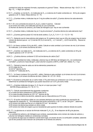 cantidad de óxido de magnesio formado, expresado en gramos? Datos: Masas atómicas: Mg = 24,31; 0 = 16.
   Mg + O 2 –> MgO (sin ajustar).

A-16 (*) - ¿Cuántos: a) mol de O 2 ; b) moléculas de O 2 y c) átomos de O están contenidos en 40,0 g de oxígeno
   gaseoso a 25 /C. Datos: Masa atómica: O = 16.

A-17 (*) - ¿Cuantas moles y moléculas hay en 3 mg de sulfato de sodio? ¿Cuantos átomos de cada elemento
   hay?

A-18 (*) -En una cucharada de azúcar (C12H22O11) caben 4 gramos. Calcular:
   a) el número de moles y de moléculas que hay en una cucharada.
   b) Número de átomos de carbono y de moles de hidrogeno que hay en esa cucharada

A-19 (*) - ¿Cuantas moles y moléculas hay en 3 mg de amoniaco? ¿Cuantos átomos de cada elemento hay?

A-20 (*) - ¿Cuantos gramos pesan 6,3 mol de ácido acético, C 2H 4 O 2 ? ( H = 1, C = 12, O = 16)

A-21 (**) - Sabiendo que la masa atómica del oxígeno es 16, podemos decir que en 48 g de oxígeno hay el mismo
   número de átomos que en: a) 1,5 mol de CO, b) 2 mol de Cl 2 , c) 1 mol de F 2 ; d) 0,5 mol de SO2. Razone la
   respuesta.

A-22 (*) - Un frasco contiene 33,4 g de AICI 3 sólido. Calcule en esta cantidad: a) el número de mol, b) el número
   de moléculas, c) el número de átomos de cloro.

A-23 (*) - ¿Cuántos: (a) moles de O 2 , (b) moléculas de O 2 y (c) átomos de O 2 están contenidos en 40 g de
   oxigeno gaseoso a 25 /C? (O=16)

A-24 (*) - ¿Cuántos átomos contienen 0,125 mol de átomos de calcio (Ca)?

A-25 (*) - ¿Qué cantidad de moles, moléculas y átomos hay en 200 litros de hidrógeno (H 2 ) en condiciones
   normales? ¿Cuál es la masa del gas? ¿Qué volumen ocuparía a 294 K y 0,967 atm. (Datos: H 2 = 2 g)

A-26 (*) - Calcule la masa de cada uno de los elementos presentes en:
   a) 2,5 moles de Ca.
   b) 2,0.10 23 átomos de Al.
   c) 6,022.10 23 moléculas de H 2

A-27 (*) - Un frasco contiene 33,4 g de AICI 3 sólido. Calcule en esta cantidad: a) el número de mol; b) el número
   de moléculas; c) el número de átomos de cloro. (Datos: Al = 27; Cl = 35,5).

A-28 (**) -Durante la combustión de un cierto metal, 2,70 g del mismo se combinaron con 2,40 g de oxígeno.
   Determinar la cantidad de hidrógeno que puede reaccionar con 3,57 g de dicho metal.

A-29 (*) - ¿Cuántas moléculas de agua, H 2 O, hay en un copo que pesa 1 mg?
    DATOS (Pesos atómicos: O = 16, H = 1).

A-30 (**) - Calcule razonadamente las siguientes cuestiones:
   a) La masa de hierro presente en 0,0374 moles de Fe.
   b) La masa de plata presente en 2,01.10 22 átomos de Ag.
   c) La masa de un átomo de aluminio, sabiendo que su masa atómica es 27,0 uma.

A-31 (**) - El azufre monoclínico sólido es una variedad alotrópica que está constituida por asociación de
   moléculas de octaazufre, S 8 . Si la densidad del azufre monoclínico, a 20 /C, es de 1,95 g/cm 3 , determine:
   a) El número de moles que hay en un cristal de 0,5 mm 3 de volumen.
   b) El número de átomos que existen en dicho cristal.
   c) El número de moles de oxígeno que se necesitarían para quemar el cristal y obtener dióxido de azufre.

A-32 (**) - La glucosa es un azúcar de fórmula molecular C 6 H 12 O 6 . Si se disponen de 90 g de glucosa,
   determine:
 a. La cantidad de carbono y de hidrógeno que contiene, expresándolas como número de moles de carbono y
   volumen de hidrógeno medido en condiciones normales.
 b.Los gramos de agua que se obtienen cuando tiene lugar, en exceso de aire, la combustión completa, sabiendo
   que el otro producto de la reacción de combustión es el dióxido de carbono.


                                                                          Conceptos Generales de Química-Página 4 de 43
 