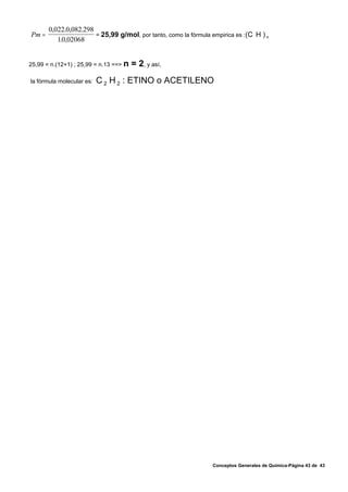 0,022.0,082.298
Pm =                   = 25,99 g/mol, por tanto, como la fórmula empirica es :(C H ) n
          10,02068
           .


25,99 = n.(12+1) ; 25,99 = n.13 ==> n   = 2, y así,
la fórmula molecular es:   C 2 H 2 : ETINO o ACETILENO




                                                                 Conceptos Generales de Química-Página 43 de 43
 