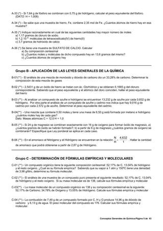 A-33 (*) - Si 7,64 g de fósforo se combinan con 0,75 g de hidrógeno, calcular el peso equivalente del fósforo.
   (DATO: H = 1,008)

A-34 (*) - Se sabe que una muestra de hierro, Fe, contiene 2,35 mol de Fe. ¿Cuantos átomos de hierro hay en esa
   muestra?

A-35 (*) Indique razonadamente en cual de las siguientes cantidades hay mayor número de moles:
   a) 1,17 gramos de cloruro de sodio.
   b) 1,2.10 22 moléculas de tetraoxosilicato(IV) de hierro(II)
   c) 3,7 gramos de hidróxido de calcio

A-36 (*) Se tiene una muestra de SULFATO DE CALCIO. Calcular
         a) Su composición centesimal
         b) ¿Cuantos moles y moléculas de dicho compuesto hay en 13,6 gramos del mismo?
         c) ¿Cuantos átomos de oxígeno hay



   Grupo B - APLICACIÓN DE LAS LEYES GENERALES DE LA QUÍMICA
B-01(**) - El análisis de una mezcla de monóxido y dióxido de carbono dio un 33,28% de carbono. Determinar la
   composición de esta mezcla de gases

B-02 (**) - 2,5431 g de un óxido de hierro se tratan con ác. Clorhídrico y se obtienen 5,1665 g del cloruro
   correspondiente. Sabiendo que el peso equivalente y el atómico del cloro coinciden, hallar el peso equivalente
   del hierro

B-03 (**) - Al analizar un compuesto de azufre e hidrógeno se encuentran 13,232 g de azufre por cada 0,832 g de
   hidrógeno. Por otra parte el análisis de un compuesto de azufre y cadmio nos indica que hay 9,016 g de
   cadmio por cada 2,572 g de azufre. Determinar el peso equivalente del cadmio.

B-04(**) - Una mezcla que contiene 0,50 moles y tiene una masa de 6,50 g está formada por metano e hidrógeno
   ¿cuántos moles hay de cada gas?
   Dato: Masas atómicas C = 12,0 H = 1,0

B-05 (**) - Si 24 g de magnesio se combinan exactamente con 16 g de oxígeno para formar óxido de magnesio, a)
   ¿cuántos gramos de óxido se habrán formado?; b) a partir de 6 g de magnesio ¿cuántos gramos de oxígeno se
   combinarán? Especifique que Ley ponderal se aplica en cada caso.

                                                                                       N 4,632
B-06 (**) - En el amoniaco el Nitrógeno y el Hidrógeno se encuentran en la relación:     =     . Hallar la cantidad
                                                                                       H   1
   de amoniaco que podrá obtenerse a partir de 2,87 g de Hidrógeno.



   Grupo C - DETERMINACIÓN DE FÓRMULAS EMPÍRICAS Y MOLECULARES
C-01 (**) - Un compuesto orgánico tiene la siguiente composición centesimal: 52,17% de C, 13,04% de hidrógeno
   y el resto oxígeno. ¿Cual es su fórmula empírica? Sabiendo que su vapor a 1 atm y 150ºC tiene una densidad
   de 3,98 g/litro, determine su fórmula molecular.

C-02 (**) - El análisis de una muestra de un compuesto puro presenta el siguiente resultado: 52,17% de C, 13,04%
   de hidrógeno y el resto oxígeno. Si su masa molecular es de 138, calcule sus fórmulas empírica y molecular

C-03(**) - La masa molecular de un compuesto orgánico es 138 y su composición centesimal es la siguiente:
   52,17% de Carbono; 34,78% de Oxígeno y 13,05% de Hidrógeno. Calcule sus fórmulas empírica y molecular


C-04 (**) - La combustión de 7,49 g de un compuesto formado por C, H y O produce 14,96 g de dióxido de
   carbono y 6,13 g de agua. El peso molecular del compuesto es 176. Calcular sus fórmulas empírica y
   molecular.



                                                                         Conceptos Generales de Química-Página 5 de 43
 