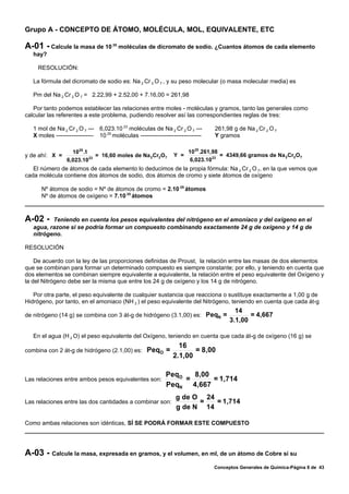 Grupo A - CONCEPTO DE ÁTOMO, MOLÉCULA, MOL, EQUIVALENTE, ETC

A-01 - Calcule la masa de 10          25
                                           moléculas de dicromato de sodio. ¿Cuantos átomos de cada elemento
   hay?

     RESOLUCIÓN:

   La fórmula del dicromato de sodio es: Na 2 Cr 2 O 7 , y su peso molecular (o masa molecular media) es

   Pm del Na 2 Cr 2 O 7 = 2.22,99 + 2.52,00 + 7.16,00 = 261,98

   Por tanto podemos establecer las relaciones entre moles - moléculas y gramos, tanto las generales como
calcular las referentes a este problema, pudiendo resolver así las correspondientes reglas de tres:

   1 mol de Na 2 Cr 2 O 7 --- 6,023.10 23 moléculas de Na 2 Cr 2 O 7 ---         261,98 g de Na 2 Cr 2 O 7
   X moles ------------------- 10 25 moléculas -------------------------------   Y gramos

                   1025 .1                                             10 25 .261,98
y de ahí: X =                = 16,60 moles de Na 2 Cr2 O7        Y =                 = 4349,66 gramos de Na 2 Cr2O 7
                 6,023.10 23                                            6,023.10 23
   El número de átomos de cada elemento lo deducimos de la propia fórmula: Na 2 Cr 2 O 7, en la que vemos que
cada molécula contiene dos átomos de sodio, dos átomos de cromo y siete átomos de oxígeno

      Nº átomos de sodio = Nº de átomos de cromo = 2.10 25 átomos
      Nº de átomos de oxígeno = 7.10 25 átomos



A-02 -    Teniendo en cuenta los pesos equivalentes del nitrógeno en el amoníaco y del oxígeno en el
   agua, razone si se podría formar un compuesto combinando exactamente 24 g de oxígeno y 14 g de
   nitrógeno.

RESOLUCIÓN

    De acuerdo con la ley de las proporciones definidas de Proust, la relación entre las masas de dos elementos
que se combinan para formar un determinado compuesto es siempre constante; por ello, y teniendo en cuenta que
dos elementos se combinan siempre equivalente a equivalente, la relación entre el peso equivalente del Oxígeno y
la del Nitrógeno debe ser la misma que entre los 24 g de oxígeno y los 14 g de nitrógeno.

   Por otra parte, el peso equivalente de cualquier sustancia que reacciona o sustituye exactamente a 1,00 g de
Hidrógeno, por tanto, en el amoniaco (NH 3 ) el peso equivalente del Nitrógeno, teniendo en cuenta que cada át-g
                                                                                         14
de nitrógeno (14 g) se combina con 3 át-g de hidrógeno (3.1,00) es: PeqN =                    = 4,667
                                                                                       3.1,00

   En el agua (H 2 O) el peso equivalente del Oxígeno, teniendo en cuenta que cada át-g de oxígeno (16 g) se
                                                                   16
combina con 2 át-g de hidrógeno (2.1,00) es:         PeqO =             = 8,00
                                                                 2.1,00

                                                             PeqO   8,00
Las relaciones entre ambos pesos equivalentes son:                =      = 1,714
                                                             PeqN 4,667
                                                                  g de O 24
Las relaciones entre las dos cantidades a combinar son:                 =   = 1,714
                                                                  g de N 14

Como ambas relaciones son idénticas, SÍ SE PODRÁ FORMAR ESTE COMPUESTO




A-03 - Calcule la masa, expresada en gramos, y el volumen, en ml, de un átomo de Cobre si su
                                                                                 Conceptos Generales de Química-Página 8 de 43
 