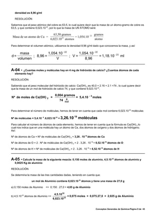 densidad es 8,96 g/ml

   RESOLUCIÓN

Sabemos que el peso atómico del cobre es 63,5, lo cual quiere decir que la masa de un átomo-gramo de cobre es
63,5, y que contiene 6,023.10 23, por lo que la masa de UN ÁTOMO será:

                                     63,50 gramos                  gramos
 Masa de un atomo de Cu =                  23      = 1,054.10 - 22
                                   6,023.10 atomos                 atomo

Para determinar el volumen atómico, utilizamos la densidad 8,96 g/ml dado que conocemos la masa, y así

    masa            1,054.10 - 22      1,054.10 - 22
d=         ; 8,96 =               ; V=               = 1,18.10 - 23 ml
   volumen               V                8,96


A-04 -   ¿Cuantas moles y moléculas hay en 4 mg de hidróxido de calcio? ¿Cuantos átomos de cada
   elemento hay?

RESOLUCIÓN

Sabiendo que el peso molecular del hidróxido de calcio: Ca(OH) 2 es 40,0 + 2.16 + 2.1 =74 , lo cual quiere decir
que la masa de un mol de hidróxido de calcio 74, y que contiene 6,023.10 23,

                                        0,004 gramos                  -5
Nº de moles de Ca(OH)          2   =                 g
                                                           = 5,4.10        moles
                                            74      mol



Para determinar el número de moléculas, hemos de tener en cuenta que cada mol contiene 6,023.10 23 moléculas

                                                          19
Nº de moléculas = 5,4.10 - 5 .6,023.10 23 = 3,26.10            moléculas
Para calcular el número de átomos de cada elemento, hemos de tener en cuenta que la fórmula es Ca(OH) 2 lo
cual nos indica que en una molécula hay un átomo de Ca, dos átomos de oxígeno y dos átomos de hidrógeno.
Así:

Nº de átomos de Ca = Nº de moléculas de Ca(OH) 2 = 3,26 . 10 19 átomos de Ca

Nº de átomos de O = 2 . Nº de moléculas de Ca(OH) 2 = 2 . 3,26 . 10 19 = 6,52.10 19 átomos de O

Nº de átomos de H = Nº de moléculas de Ca(OH) 2 = 2 . 3,26 . 10 19 = 6,52.10 19 átomos de H



A-05 - Calcule la masa de la siguiente mezcla: 0,150 moles de aluminio, 4,5.10            22
                                                                                               átomos de aluminio y
   0,0025 Kg de aluminio

RESOLUCIÓN

Se determina la masa de las tres cantidades dadas, teniendo en cuenta que:

                 un mol de Aluminio contiene 6,023.10 23 átomos y tiene una masa de 27,0 g

a) 0,150 moles de Aluminio   => 0,150 . 27,0 = 4,05 g de Aluminio

                                        4,5.10 22
b) 4,5.10 22 átomos de Aluminio =>                   = 0,075 moles = 0,075.27,0 = 2,025 g de Aluminio
                                       6,023.10 23


                                                                            Conceptos Generales de Química-Página 9 de 43
 