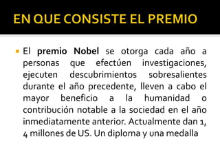    El premio Nobel se otorga cada año a
    personas que efectúen investigaciones,
    ejecuten descubrimientos sobresalientes
    durante el año precedente, lleven a cabo el
    mayor beneficio a la humanidad o
    contribución notable a la sociedad en el año
    inmediatamente anterior. Actualmente dan 1,
    4 millones de US. Un diploma y una medalla
 