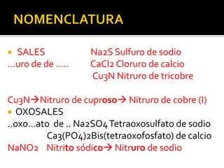 SALES             Na2S Sulfuro de sodio
…uro de de …..     CaCl2 Cloruro de calcio
                   Cu3N Nitruro de tricobre

Cu3NNitruro de cuproso Nitruro de cobre (I)
 OXOSALES
..oxo…ato de .. Na2SO4 Tetraoxosulfato de sodio
        Ca3(PO4)2Bis(tetraoxofosfato) de calcio
NaNO2 Nitrito sódico Nitruro de sodio
 