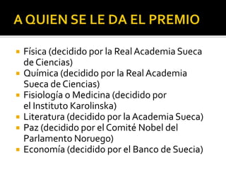    Física (decidido por la Real Academia Sueca
    de Ciencias)
   Química (decidido por la Real Academia
    Sueca de Ciencias)
   Fisiología o Medicina (decidido por
    el Instituto Karolinska)
   Literatura (decidido por la Academia Sueca)
   Paz (decidido por el Comité Nobel del
    Parlamento Noruego)
   Economía (decidido por el Banco de Suecia)
 