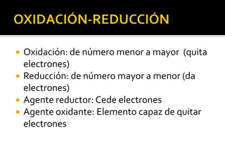    Oxidación: de número menor a mayor (quita
    electrones)
   Reducción: de número mayor a menor (da
    electrones)
   Agente reductor: Cede electrones
   Agente oxidante: Elemento capaz de quitar
    electrones
 