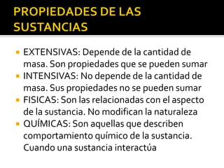    EXTENSIVAS: Depende de la cantidad de
    masa. Son propiedades que se pueden sumar
   INTENSIVAS: No depende de la cantidad de
    masa. Sus propiedades no se pueden sumar
   FISICAS: Son las relacionadas con el aspecto
    de la sustancia. No modifican la naturaleza
   QUÍMICAS: Son aquellas que describen
    comportamiento químico de la sustancia.
    Cuando una sustancia interactúa
 