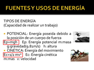 TIPOS DE ENERGÍA
(Capacidad de realizar un trabajo)

 POTENCIAL: Energía poseida debido a
  la posición de un cuerpo de fuerza
Ep=mgh Ep: Energía potencial m:masa
  g:gravedad(9.81m/s) h: altura
 CINÉTICA: Energía del movimiento
Ec=1/2 mv2 Ec: Energía cinética
m:mas v: velocidad
 