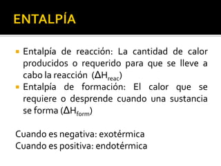    Entalpía de reacción: La cantidad de calor
    producidos o requerido para que se lleve a
    cabo la reacción (ΔHreac)
   Entalpía de formación: El calor que se
    requiere o desprende cuando una sustancia
    se forma (ΔHform)

Cuando es negativa: exotérmica
Cuando es positiva: endotérmica
 