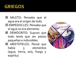  MILETO: Pensaba que el
 agua era el origen de todo
 EMPÉDOCLES: Pensaba que
 el agua no era elemento
 DEMÓCRITO: Supuso que
 todo tenía que ser piezas
 pequeñas e indivisibles
 ARISTOTELES: Pensó que
 había       5      elementos
 (agua, tierra, aire, fuego y
 espíritu)
 