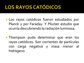    Los rayos catódicos fueron estudiados por
    Planck y por Faraday. Y Plücker estudio que
    ocurría descubriendo la radiación luminosa.

   Thompson pudo determinar que eran los
    rayos catódicos. Son corrientes de partículas
    con carga negativa y masa menor al
    hidrógeno
 