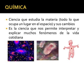    Ciencia que estudia la materia (todo lo que
    ocupa un lugar en el espacio) y sus cambios
   Es la ciencia que nos permite interpretar y
    explicar muchos fenómenos de la vida
    cotidiana
 