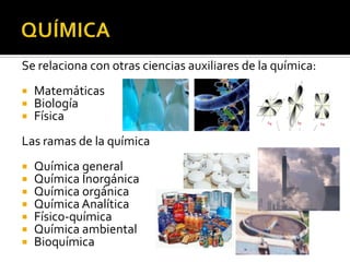 Se relaciona con otras ciencias auxiliares de la química:
   Matemáticas
   Biología
   Física
Las ramas de la química
   Química general
   Química Inorgánica
   Química orgánica
   Química Analítica
   Físico-química
   Química ambiental
   Bioquímica
 