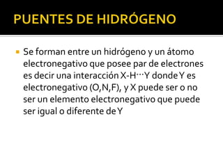    Se forman entre un hidrógeno y un átomo
    electronegativo que posee par de electrones
    es decir una interacción X-H···Y donde Y es
    electronegativo (O,N,F), y X puede ser o no
    ser un elemento electronegativo que puede
    ser igual o diferente de Y
 