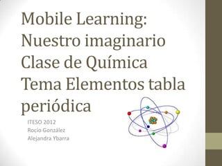 Mobile Learning:
Nuestro imaginario
Clase de Química
Tema Elementos tabla
periódica
ITESO 2012
Rocío González
Alejandra Ybarra
 