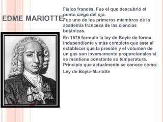 EDME MARIOTTE
Físico francés. Fue el que descubrió el
punto ciego del ojo.
Fue uno de los primeros miembros de la
academia francesa de las ciencias
botánicas.
En 1676 formulo la ley de Boyle de forma
independiente y más completa que éste al
establecer que la presión y el volumen de
un gas son inversamente proporcionales si
se mantiene constante su temperatura.
Principio que actualmente se conoce como:
Ley de Boyle-Mariotte
10
 