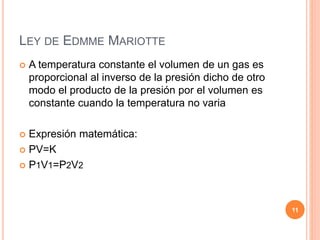 LEY DE EDMME MARIOTTE
 A temperatura constante el volumen de un gas es
proporcional al inverso de la presión dicho de otro
modo el producto de la presión por el volumen es
constante cuando la temperatura no varia
 Expresión matemática:
 PV=K
 P1V1=P2V2
11
 