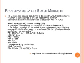 PROBLEMA DE LA LEY BOYLE-MARIOTTE
 4.0 L de un gas están a 600.0 mmHg de presión. ¿Cuál será su nuevo
volumen si aumentamos la presión hasta 800.0 mmHg?
Solución: Sustituimos los valores en la ecuación P1V1 = P2V2.
(600.0 mmHg)(4.0 L) =(800.0 mmHg) (V2)
Si despejas V2 obtendrás un valor para el nuevo volumen de 3L.
1. Se desea comprimir 10 litros de oxígeno, a temperatura ambiente y
una presión de 30 kPa, hasta un volumende 500 mL. ¿Qué presión en
atmósferas hay que aplicar?
P1= 30 kPa (1 atm / 101.3kPa) = 0.3 atm
500 mL= 0.5L.
P1V1= P2V2
P1= 0.3 atm
V1= 10 L
V2= 0.50 L
Despejamos P2 y sustituímos.
P2=P1 (V1/V2)
P2= 0.3 atm (10L / 0.50L)= 6 atm
 http://www.youtube.com/watch?v=lJj6cxsIhe4
12
 