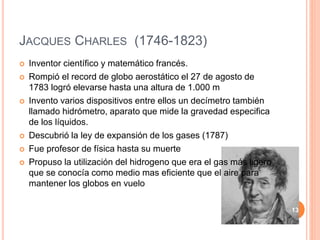 JACQUES CHARLES (1746-1823)
 Inventor científico y matemático francés.
 Rompió el record de globo aerostático el 27 de agosto de
1783 logró elevarse hasta una altura de 1.000 m
 Invento varios dispositivos entre ellos un decímetro también
llamado hidrómetro, aparato que mide la gravedad especifica
de los líquidos.
 Descubrió la ley de expansión de los gases (1787)
 Fue profesor de física hasta su muerte
 Propuso la utilización del hidrogeno que era el gas más ligero
que se conocía como medio mas eficiente que el aire para
mantener los globos en vuelo
13
 