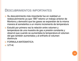 DESCUBRIMIENTOS IMPORTANTES
 Su descubrimiento más importante fue en realidad un
redescubrimiento ya que 1887 retomo un trabajo anterior de
Montons y demostró que los gases se expandian de la misma
manera al someterlos a un mismo incremento de temperatura
 Estudió por primera vez la relación entre volumen y
temperatura de una muestra de gas a presión constante y
observó que cuando se aumentaba la temperatura el volumen
del gas también aumentaba y al enfriarlo el volumen
disminuía
 FORMULA MATEMATICA:
 V/T=K
14
 