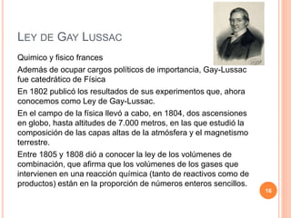 LEY DE GAY LUSSAC
Quimico y fisico frances
Además de ocupar cargos políticos de importancia, Gay-Lussac
fue catedrático de Física
En 1802 publicó los resultados de sus experimentos que, ahora
conocemos como Ley de Gay-Lussac.
En el campo de la física llevó a cabo, en 1804, dos ascensiones
en globo, hasta altitudes de 7.000 metros, en las que estudió la
composición de las capas altas de la atmósfera y el magnetismo
terrestre.
Entre 1805 y 1808 dió a conocer la ley de los volúmenes de
combinación, que afirma que los volúmenes de los gases que
intervienen en una reacción química (tanto de reactivos como de
productos) están en la proporción de números enteros sencillos.
16
 