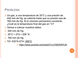 PROBLEMA
 Un gas, a una temperatura de 35°C y una presión de
440 mm de Hg, se calienta hasta que su presión sea de
760 mm de Hg. Si el volumen permanece constante,
¿Cuál es la temperatura final del gas en °C?
 Vamos a colocar nuestros datos:
 440 mm de Hg.
 35°C + 273 = 308 °K
 760 mm de Hg.
 T2= 532°K-273= 259°C
 https://www.youtube.com/watch?v=c7ijSHKNYLM
18
 