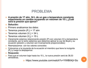 PROBLEMA
 A presión de 17 atm, 34 L de un gas a temperatura constante
experimenta un cambio ocupando un volumen de 15 L ¿Cuál
será la presión que ejerce?
 Solución:
 Primero analicemos los datos:
 Tenemos presión (P1) = 17 atm
 Tenemos volumen (V1) = 34 L
 Tenemos volumen (V2) = 15 L
 Claramente estamos relacionando presión (P) con volumen (V) a temperatura
constante, por lo tanto sabemos que debemos aplicar la Ley de Boyle y su
ecuación (presión y volumen son inversamente proporcionales):
 Reemplazamos con los valores conocidos
 Colocamos a la izquierda de la ecuación el miembro que tiene la incógnita
(P2) y luego la despejamos:
 Respuesta:
 Para que el volumen baje hasta los 15 L, la nueva presión será de 38,53
atmósferas.
 https://www.youtube.com/watch?v=YIWB04jV-So 19
 