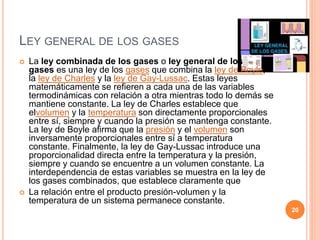 LEY GENERAL DE LOS GASES
 La ley combinada de los gases o ley general de los
gases es una ley de los gases que combina la ley de Boyle,
la ley de Charles y la ley de Gay-Lussac. Estas leyes
matemáticamente se refieren a cada una de las variables
termodinámicas con relación a otra mientras todo lo demás se
mantiene constante. La ley de Charles establece que
elvolumen y la temperatura son directamente proporcionales
entre sí, siempre y cuando la presión se mantenga constante.
La ley de Boyle afirma que la presión y el volumen son
inversamente proporcionales entre sí a temperatura
constante. Finalmente, la ley de Gay-Lussac introduce una
proporcionalidad directa entre la temperatura y la presión,
siempre y cuando se encuentre a un volumen constante. La
interdependencia de estas variables se muestra en la ley de
los gases combinados, que establece claramente que
 La relación entre el producto presión-volumen y la
temperatura de un sistema permanece constante.
20
 