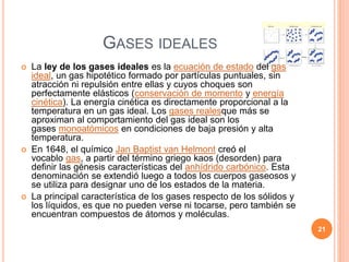 GASES IDEALES
 La ley de los gases ideales es la ecuación de estado del gas
ideal, un gas hipotético formado por partículas puntuales, sin
atracción ni repulsión entre ellas y cuyos choques son
perfectamente elásticos (conservación de momento y energía
cinética). La energía cinética es directamente proporcional a la
temperatura en un gas ideal. Los gases realesque más se
aproximan al comportamiento del gas ideal son los
gases monoatómicos en condiciones de baja presión y alta
temperatura.
 En 1648, el químico Jan Baptist van Helmont creó el
vocablo gas, a partir del término griego kaos (desorden) para
definir las génesis características del anhídrido carbónico. Esta
denominación se extendió luego a todos los cuerpos gaseosos y
se utiliza para designar uno de los estados de la materia.
 La principal característica de los gases respecto de los sólidos y
los líquidos, es que no pueden verse ni tocarse, pero también se
encuentran compuestos de átomos y moléculas.
21
 