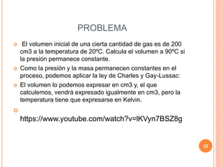 PROBLEMA
 El volumen inicial de una cierta cantidad de gas es de 200
cm3 a la temperatura de 20ºC. Calcula el volumen a 90ºC si
la presión permanece constante.
 Como la presión y la masa permanecen constantes en el
proceso, podemos aplicar la ley de Charles y Gay-Lussac:
 El volumen lo podemos expresar en cm3 y, el que
calculemos, vendrá expresado igualmente en cm3, pero la
temperatura tiene que expresarse en Kelvin.

https://www.youtube.com/watch?v=lKVyn7BSZ8g
22
 