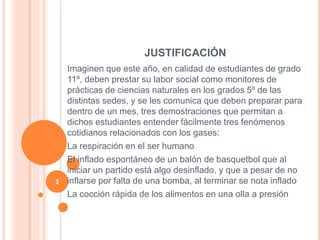 JUSTIFICACIÓN
Imaginen que este año, en calidad de estudiantes de grado
11º, deben prestar su labor social como monitores de
prácticas de ciencias naturales en los grados 5º de las
distintas sedes, y se les comunica que deben preparar para
dentro de un mes, tres demostraciones que permitan a
dichos estudiantes entender fácilmente tres fenómenos
cotidianos relacionados con los gases:
La respiración en el ser humano
El inflado espontáneo de un balón de basquetbol que al
iniciar un partido está algo desinflado, y que a pesar de no
inflarse por falta de una bomba, al terminar se nota inflado
La cocción rápida de los alimentos en una olla a presión
3
 