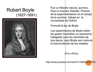 Fue un filósofo natural, químico,
físico e inventor irlandés. Pionero
de la experimentación en el campo
de la química trabajó en la
universidad de Oxford
Formuló la ley de Boyle
Los experimentos de Boyle sobre
los gases mostraban un panorama
halagador para los atomistas de
esa época, pero Boyle aun creía en
la transmutación de los metales
P1V1=P2V2
Robert Boyle
(1627-1691)
http://www.youtube.com/wtch?v=Nk8audj7R5A7
 