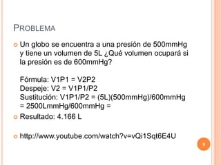 PROBLEMA
 Un globo se encuentra a una presión de 500mmHg
y tiene un volumen de 5L ¿Qué volumen ocupará si
la presión es de 600mmHg?
Fórmula: V1P1 = V2P2
Despeje: V2 = V1P1/P2
Sustitución: V1P1/P2 = (5L)(500mmHg)/600mmHg
= 2500LmmHg/600mmHg =
 Resultado: 4.166 L
 http://www.youtube.com/watch?v=vQi1Sqt6E4U
9
 