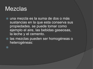 Mezclas
 una mezcla es la suma de dos o más
sustancias en la que esta conserva sus
propiedades. se puede tomar como
ejemplo el aire, las bebidas gaseosas,
la leche y el cemento.
 las mezclas pueden ser homogéneas o
heterogéneas:

 