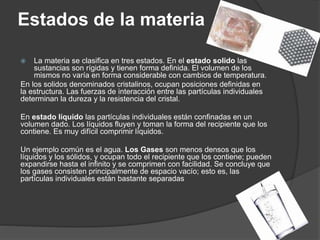 Estados de la materia
 La materia se clasifica en tres estados. En el estado solido las
sustancias son rígidas y tienen forma definida. El volumen de los
mismos no varía en forma considerable con cambios de temperatura.
En los solidos denominados cristalinos, ocupan posiciones definidas en
la estructura. Las fuerzas de interacción entre las partículas individuales
determinan la dureza y la resistencia del cristal.
En estado líquido las partículas individuales están confinadas en un
volumen dado. Los líquidos fluyen y toman la forma del recipiente que los
contiene. Es muy difícil comprimir líquidos.
Un ejemplo común es el agua. Los Gases son menos densos que los
líquidos y los sólidos, y ocupan todo el recipiente que los contiene; pueden
expandirse hasta el infinito y se comprimen con facilidad. Se concluye que
los gases consisten principalmente de espacio vacío; esto es, las
partículas individuales están bastante separadas
 