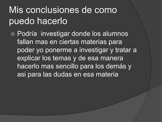 Mis conclusiones de como
puedo hacerlo
 Podría investigar donde los alumnos
fallan mas en ciertas materias para
poder yo ponerme a investigar y tratar a
explicar los temas y de esa manera
hacerlo mas sencillo para los demás y
asi para las dudas en esa materia
 