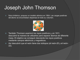Joseph John Thomson
 físico británico, propuso un modelo atómico en 1904. Las cargas positivas
del átomo se encontraban dispersas en todo su volumen.
 También Thomson examinó los rayos positivos y, en 1911,
descubrió la manera de utilizarlos para separar átomos de diferente
masa. El objetivo se consiguió desviando los rayos positivos
mediante campos eléctricos y magnéticos.
 Así descubrió que el neón tiene dos isótopos (el neón-20 y el neón-
22).
 