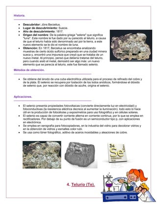 Historia.
 Descubridor: Jöns Berzelius.
 Lugar de descubrimiento: Suecia.
 Año de descubrimiento: 1817.
 Origen del nombre: De la palabra griega "selene" que significa
"luna". Este nombre le fue dado por su parecido al telurio, a causa
de que el telurio había sido denominado así por la tierra, a este
nuevo elemento se le dio el nombre de luna.
 Obtención: En 1817, Berzelius se encontraba analizando
muestras de cierto ácido sulfúrico preparado en una ciudad minera
sueca y, encontró una impureza que creyó que se trataba de un
nuevo metal. Al principio, pensó que debería tratarse del telurio,
pero cuando aisló el metal, demostró ser algo más: un nuevo
elemento que se parecía al telurio, este fue llamado selenio.
Métodos de obtención.
 Se obtiene del ánodo de una cuba electrolítica utilizada para el proceso de refinado del cobre y
de la plata. El selenio se recupera por tostación de los lodos anódicos, formándose el dióxido
de selenio que, por reacción con dióxido de azufre, origina el selenio.
Aplicaciones.
 El selenio presenta propiedades fotovoltaicas (convierte directamente luz en electricidad) y
fotoconductivas (la resistencia eléctrica decrece al aumentar la iluminación). todo esto lo hace
útil en la producción de fotocélulas y exposímetros para uso fotográfico y en células solares.
 El selenio es capaz de convertir corriente alterna en corriente continua, por lo que se emplea en
rectificadores. Por debajo de su punto de fusión es un semiconductor tipo p, con aplicaciones
en electrónica.
 Se emplea en xerografía para fotocopiadoras, en la industria del vidrio para decolorar vidrios y
en la obtención de vidrios y esmaltes color rubí.
 Se usa como tóner fotográfico, aditivo de aceros inoxidables y aleaciones de cobre.
4. Telurio (Te).
 