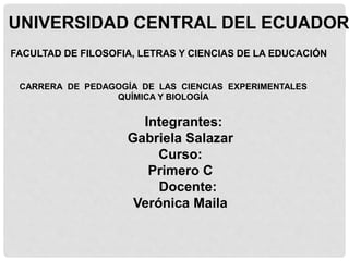 UNIVERSIDAD CENTRAL DEL ECUADOR
FACULTAD DE FILOSOFIA, LETRAS Y CIENCIAS DE LA EDUCACIÓN
CARRERA DE PEDAGOGÍA DE LAS CIENCIAS EXPERIMENTALES
QUÍMICA Y BIOLOGÍA
Integrantes:
Gabriela Salazar
Curso:
Primero C
Docente:
Verónica Maila
 
