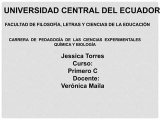 UNIVERSIDAD CENTRAL DEL ECUADOR
FACULTAD DE FILOSOFÍA, LETRAS Y CIENCIAS DE LA EDUCACIÓN
CARRERA DE PEDAGOGÍA DE LAS CIENCIAS EXPERIMENTALES
QUÍMICA Y BIOLOGÍA
Jessica Torres
Curso:
Primero C
Docente:
Verónica Maila
 