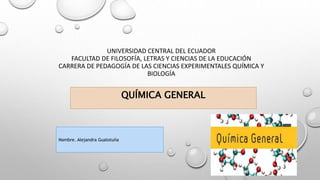 UNIVERSIDAD CENTRAL DEL ECUADOR
FACULTAD DE FILOSOFÍA, LETRAS Y CIENCIAS DE LA EDUCACIÓN
CARRERA DE PEDAGOGÍA DE LAS CIENCIAS EXPERIMENTALES QUÍMICA Y
BIOLOGÍA
QUÍMICA GENERAL
Nombre. Alejandra Gualotuña
 