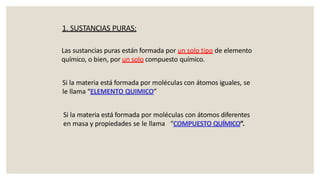 Las sustancias puras están formada por un solo tipo de elemento
químico, o bien, por un solo compuesto químico.
Si la materia está formada por moléculas con átomos iguales, se
le llama “ELEMENTO QUIMICO”
Si la materia está formada por moléculas con átomos diferentes
en masa y propiedades se le llama “COMPUESTO QUÍMICO”.
1. SUSTANCIAS PURAS:
 