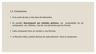 1.2. Compuestos.
• Es la unión de dos o más tipos de elementos.
• Se pueden descomponer por métodos químicos. Las propiedades de los
compuestos son distintas a las de los elementos que los forman.
• Cada compuesto tiene un nombre y una fórmula.
• La fórmula indica cuántos átomos de cada elemento tiene el compuesto.
 