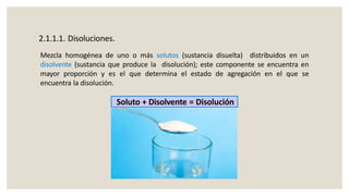 2.1.1.1. Disoluciones.
Mezcla homogénea de uno o más solutos (sustancia disuelta) distribuidos en un
disolvente (sustancia que produce la disolución); este componente se encuentra en
mayor proporción y es el que determina el estado de agregación en el que se
encuentra la disolución.
Soluto + Disolvente = Disolución
 