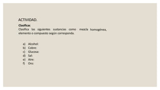 ACTIVIDAD.
Clasificar.
Clasifica las siguientes sustancias como
elemento o compuesto según corresponda.
mezcla homogénea,
a) Alcohol:
b) Cobre:
c) Glucosa:
d) Sal:
e) Aire:
f) Oro:
 