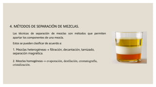 Las técnicas de separación de mezclas son métodos que permiten
apartar los componentes de una mezcla.
Estos se pueden clasificar de acuerdo a:
1. Mezclas heterogéneas filtración, decantación, tamizado,
separación magnética.
2. Mezclas homogéneas evaporación, destilación, cromatografía,
cristalización.
4. MÉTODOS DE SEPARACIÓN DE MEZCLAS.
 